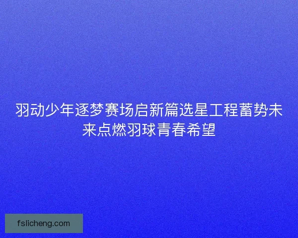 羽动少年逐梦赛场启新篇选星工程蓄势未来点燃羽球青春希望