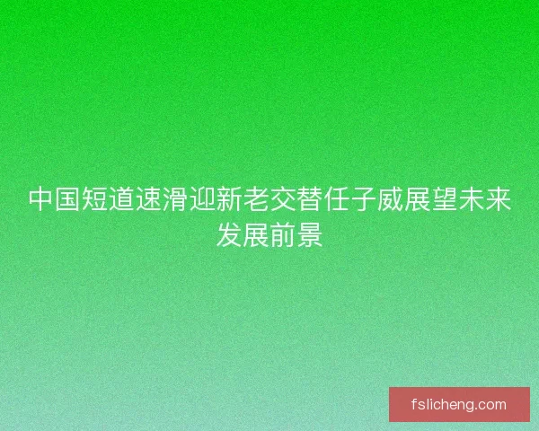 中国短道速滑迎新老交替任子威展望未来发展前景