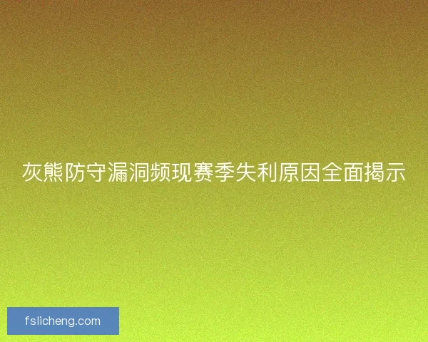 灰熊防守漏洞频现赛季失利原因全面揭示