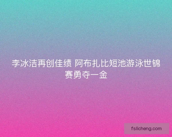 李冰洁再创佳绩 阿布扎比短池游泳世锦赛勇夺一金